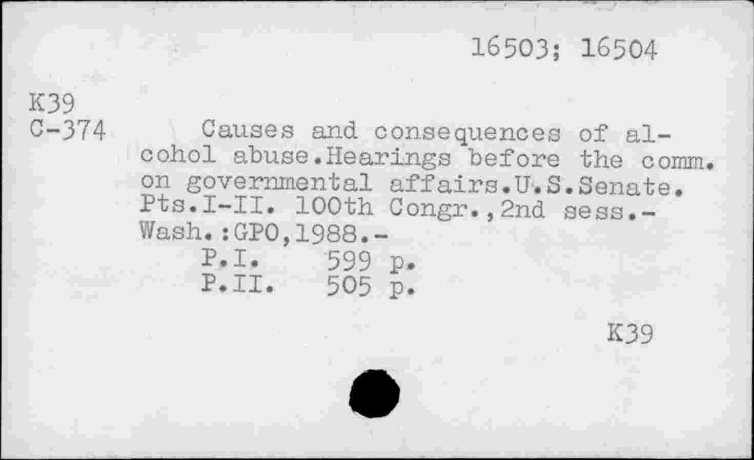 ﻿16503; 16504
K39
0-374 Causes and consequences of alcohol abuse.Hearings before the comm, on governmental affairs.U.S.Senate. Pts.I-II. 100th Congr.,2nd sess.-Wash.:GP0,1988.-
P.I.	599 p.
P.II.	505 p.
K39